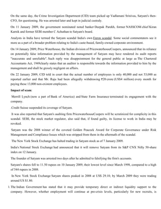 On the same day, the Crime Investigation Department (CID) team picked up Vadlamani Srinivas, Satyam's then-
     CFO, for questioning. He was arrested later and kept in judicial custody.

     On 11 January 2009, the government nominated noted banker Deepak Parekh, former NASSCOM chief Kiran
     Karnik and former SEBI member C Achuthan to Satyam's board.

     Analysts in India have termed the Satyam scandal India's own Enron scandal. Some social commentators see it
     more as a part of a broader problem relating to India's caste-based, family-owned corporate environment.

     On 14 January 2009, Price Waterhouse, the Indian division of PricewaterhouseCoopers, announced that its reliance
     on potentially false information provided by the management of Satyam may have rendered its audit reports
     "inaccurate and unreliable". Such reply was disappointment for the general public at large as The Chartered
     Accountants Act, 1949clearly states that an auditor is responsible towards the information provided to him by the
     management and shall be grossly negligent on affairs.

     On 22 January 2009, CID told in court that the actual number of employees is only 40,000 and not 53,000 as
     reported earlier and that Mr. Raju had been allegedly withdrawing 20 crore (US$4 million) every month for
     paying these 13,000 non-existent employees.

     Impact of scam:

1.    Merrill Lynch (now a part of Bank of America) and State Farm Insurance terminated its engagement with the
     company.

2. .Credit Suisse suspended its coverage of Satyam.

3.    It was also reported that Satyam's auditing firm PricewaterhouseCoopers will be scrutinized for complicity in this
     scandal. SEBI, the stock market regulator, also said that, if found guilty, its license to work in India may be
     revoked.

4. Satyam was the 2008 winner of the coveted Golden Peacock Award for Corporate Governance under Risk
   Management and Compliance Issues which was stripped from them in the aftermath of the scandal.
5.   The New York Stock Exchange has halted trading in Satyam stock as of 7 January 2009.

6. India's National Stock Exchange had announced that it will remove Satyam from its S&P CNX Nifty 50-share
   index on 12 January.

7. The founder of Satyam was arrested two days after he admitted to falsifying the firm's accounts.

8. Satyam's shares fell to 11.50 rupees on 10 January 2009, their lowest level since March 1998, compared to a high
   of 544 rupees in 2008.

9.    In New York Stock Exchange Satyam shares peaked in 2008 at US$ 29.10; by March 2009 they were trading
     around US $1.80.
10. The Indian Government has stated that it may provide temporary direct or indirect liquidity support to the
    company. However, whether employment will continue at pre-crisis levels, particularly for new recruits, is
 