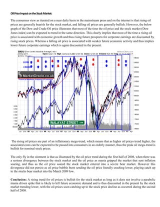 Oil Price Impact on the Stock Market:

The consensus view as iterated on a near daily basis in the mainstream press and on the internet is that rising oil
prices are generally bearish for the stock market, and falling oil prices are generally bullish. However, the below
graph of the Dow and Crude Oil price illustrates that most of the time the oil price and the stock market (Dow
Jones index) can be expected to trend in the same direction. This clearly implies that most of the time a rising oil
price is associated with economic growth and thus rising future prospects for corporate earnings are discounted by
rising stock prices. Whereas a falling oil price is associated with weaker future economic activity and thus implies
lower future corporate earnings which is again discounted in the present.




 The rising oil prices are part of an inflationary mega-trend, which means that as higher oil prices trend higher, the
associated costs can be expected to be passed into consumers in an orderly manner, thus the peak oil mega-trend is
bullish for nominal stock prices.

The only fly in the ointment is that as illustrated by the oil price trend during the first half of 2008, when there was
a serious divergence between the stock market and the oil price as mania gripped the market that sent inflation
soaring, and thus as the oil price soared the stock market entered into a severe bear market. However this
divergence did not persist as oil price bubble burst sending the oil price literally crashing lower, playing catch up
to the stocks bear market into the March 2009 low.

Conclusion: A rising trend for oil prices is bullish for the stock market as long as it does not involve a parabolic
mania driven spike that is likely to kill future economic demand and is thus discounted in the present by the stock
market trending lower, with the oil prices soon catching up to the stock price decline as occurred during the second
half of 2008.
 