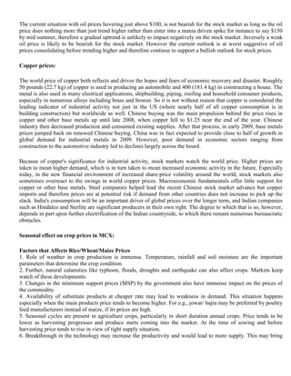 The current situation with oil prices hovering just above $100, is not bearish for the stock market as long as the oil
       price does nothing more than just trend higher rather than enter into a mania driven spike for instance to say $150
       by mid summer, therefore a gradual uptrend is unlikely to impact negatively on the stock market .Inversely a weak
       oil price is likely to be bearish for the stock market. However the current outlook is at worst suggestive of oil
       prices consolidating before trending higher and therefore continue to support a bullish outlook for stock prices.

VII)   Copper prices:

       The world price of copper both reflects and drives the hopes and fears of economic recovery and disaster. Roughly
       50 pounds (22.7 kg) of copper is used in producing an automobile and 400 (181.4 kg) in constructing a house. The
       metal is also used in many electrical applications, shipbuilding, piping, roofing and household consumer products,
       especially in numerous alloys including brass and bronze. So it is not without reason that copper is considered the
       leading indicator of industrial activity not just in the US (where nearly half of all copper consumption is in
       building construction) but worldwide as well. Chinese buying was the main propulsion behind the price rises in
       copper and other base metals up until late 2008, when copper fell to $1.25 near the end of the year. Chinese
       industry then decreased production and consumed existing supplies. After that process, in early 2009, base metals
       prices jumped back on renewed Chinese buying. China was in fact expected to provide close to half of growth in
       global demand for industrial metals in 2009. However, poor demand in economic sectors ranging from
       construction to the automotive industry led to declines largely across the board.

       Because of copper's significance for industrial activity, stock markets watch the world price. Higher prices are
       taken to mean higher demand, which is in turn taken to mean increased economic activity in the future. Especially
       today, in the new financial environment of increased share-price volatility around the world, stock markets also
       sometimes overreact to the swings in world copper prices. Macroeconomic fundamentals offer little support for
       copper or other base metals. Steel companies helped lead the recent Chinese stock market advance but copper
       imports and therefore prices are at potential risk if demand from other countries does not increase to pick up the
       slack. India's consumption will be an important driver of global prices over the longer term, and Indian companies
       such as Hindalco and Sterlite are significant producers in their own right. The degree to which that is so, however,
       depends in part upon further electrification of the Indian countryside, to which there remain numerous bureaucratic
       obstacles.

VIII) Seasonal effect on crop prices in MCX:

       Factors that Affects Rice/Wheat/Maize Prices
       1. Role of weather in crop production is immense. Temperature, rainfall and soil moisture are the important
       parameters that determine the crop condition.
       2. Further, natural calamities like typhoon, floods, droughts and earthquake can also affect crops. Markets keep
       watch of these developments.
       3. Changes in the minimum support prices (MSP) by the government also have immense impact on the prices of
       the commodity.
       4. Availability of substitute products at cheaper rate may lead to weakness in demand. This situation happens
       especially when the main products price tends to become higher. For e.g., jowar/ bajra may be preferred by poultry
       feed manufacturers instead of maize, if its prices are high.
       5. Seasonal cycles are present in agriculture crops, particularly in short duration annual crops. Price tends to be
       lower as harvesting progresses and produce starts coming into the market. At the time of sowing and before
       harvesting price tends to rise in view of tight supply situation.
       6. Breakthrough in the technology may increase the productivity and would lead to more supply. This may bring
 