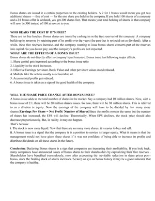 Bonus shares are issued in a certain proportion to the existing holders. A 2 for 1 bonus would mean you get two
additional shares — free of cost — for the one share you hold in the company.If you hold 100 shares of a company
and a 2:1 bonus offer is declared, you get 200 shares free. That means your total holding of shares in that company
will now be 300 instead of 100 at no cost to you.

WHO BEARS THE COST IF IT’S FREE?
There are no free lunches. Bonus shares are issued by cashing in on the free reserves of the company. A company
builds up its reserves by retaining part of its profit over the years (the part that is not paid out as dividend). After a
while, these free reserves increase, and the company wanting to issue bonus shares converts part of the reserves
into capital. So you do not pay; and the company‘s profits are not impacted.
WHAT ARE THE EFFECTS OF A BONUS ISSUE?
Bonus shares do not directly affect a company‘s performance. Bonus issue has following major effects.
1. Share capital gets increased according to the bonus issue ratio.
2. Liquidity in the stock increases.
3. Effective Earnings per share, Book Value and other per share values stand reduced.
4. Markets take the action usually as a favorable act.
5. Accumulated profits get reduced.
6. A bonus issue is taken as a sign of the good health of the company.



WILL THE SHARE PRICE CHANGE AFTER BONUS ISSUE?
A bonus issue adds to the total number of shares in the market. Say a company had 10 million shares. Now, with a
bonus issue of 2:1, there will be 20 million shares issues. So now, there will be 30 million shares. This is referred
to as a dilution in equity. Now the earnings of the company will have to be divided by that many more
shares.(Earnings Per Share = Net Profit/ Number of Shares)Since the profits remain the same but the number
of shares has increased, the EPS will decline. Theoretically, When EPS declines, the stock price should also
decrease proportionately. But, in reality, it may not happen.
That‘s because:
i. The stock is now more liquid. Now that there are so many more shares, it is easier to buy and sell.
ii. A bonus issue is a signal that the company is in a position to service its larger equity. What it means is that the
management would not have given these shares if it was not confident of being able to increase its profits and
distribute dividends on all these shares in the future.

Conclusion: Declaring Bonus shares is a sign that companies are increasing their profitability. If you look back,
many companies have announced issues of bonus shares to their shareholders by capitalizing their free reserves .
Shareholders have benefited tremendously, even after accounting the inevitable reduction in share prices post-
bonus, since the floating stock of shares increases. So keep an eye on bonus history it may be a good indicator that
the company is healthy.
 