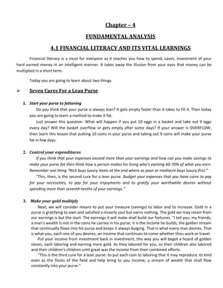 Chapter – 4
                                        FUNDAMENTAL ANALYSIS
                    4.1 FINANCIAL LITERACY AND ITS VITAL LEARNINGS
        Financial literacy is a must for everyone as it teaches you how to spend, saves, investment of your
hard earned money in an intelligent manner. It takes away the illusion from your eyes that money can be
multiplied in a short term.

       Today you are going to learn about two things

      Seven Cures For a Lean Purse

    1. Start your purse to fattening
            Do you think that your purse is always lean? It gets empty faster than it takes to fill it. Then today
       you are going to learn a method to make it fat.
            Just answer this question: What will happen if you put 10 eggs in a basket and take out 9 eggs
       every day? Will the basket overflow or gets empty after some days? If your answer is OVERFLOW,
       then learn this lesson that putting 10 coins in your purse and taking out 9 coins will make your purse
       fat in few days.

    2. Control your expenditures
           If you think that your expenses exceed more than your earnings and how can you make savings to
       make your purse fat then think how a person makes his living who’s earning 60-70% of what you earn.
       Remember one thing “Rich buys luxury items at the end where as poor or mediocre buys luxury first.”
           "This, then, is the second cure for a lean purse. Budget your expenses that you have coins to pay
       for your necessities, to pay for your enjoyments and to gratify your worthwhile desires without
       spending more than seventh-tenths of your earnings."

    3. Make your gold multiply
           Next, we will consider means to put your treasure (savings) to labor and to increase. Gold in a
       purse is gratifying to own and satisfied a miserly soul but earns nothing. The gold we may retain from
       our earnings is but the start. The earnings it will make shall build our fortunes. "I tell you, my friends,
       a man's wealth is not in the coins he carries in his purse; it is the income he builds, the golden stream
       that continually flows into his purse and keeps it always bulging. That is what every man desires. That
       is what you, each one of you desires; an income that continues to come whether thou work or travel.
           Put your income from investment back in investment, this way you will begot a hoard of golden
       slaves, each laboring and earning more gold. As they labored for you, so their children also labored
       and their children's children until great was the income from their combined efforts.
           "This is the third cure for a lean purse: to put each coin to laboring that it may reproduce its kind
       even as the flocks of the field and help bring to you income, a stream of wealth that shall flow
       constantly into your purse."
 