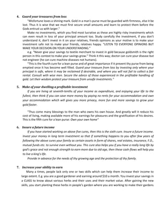 4. Guard your treasures from loss
       "Misfortune loves a shining mark. Gold in a man's purse must be guarded with firmness, else it be
   lost. Thus it is wise that we must first secure small amounts and learn to protect them before the
   Gods entrust us with larger."
       Make no investments, which you find most lucrative as these are highly risky investments which
   can even result in loss of your principal amount too. Study carefully the investment, if you don’t
   understand it, don’t invest in it on your relatives, friends opinions as your motive is to make your
   investment safe not to make your friends, relatives happy. “LISTEN TO EVERYONE OPINIONS BUT
   MAKE YOUR DECISION ON YOUR UNDERSTANDING.”
       e.g. “Never give your savings to textile merchant to invest in gold because goldsmith is the right
   person in this context to make your savings grow.” Think it this way; doctor can cure your disease but
   not engineer (he can cure machine diseases not humans).
       "This is the fourth cure for a lean purse and of great importance if it prevent thy purse from being
   emptied once it has become well filled. Guard your treasure from loss by investing only where your
   principal is safe, where it may be reclaimed if desirable, and where you will not fail to collect a fair
   rental. Consult with wise men. Secure the advice of those experienced in the profitable handling of
   gold. Let their wisdom protect your treasure from unsafe investments."

5. Make of your dwelling a profitable investment
       If you are living at seventh-tenths of your income as expenditure, and enjoying your life to the
   fullest, then think if you can save more money by paying no rents for your accommodation and own
   your accommodation which will gives you more privacy, more fun and more savings to grow your
   gold faster.

        "Thus come many blessings to the man who owns his own house. And greatly will it reduce his
    cost of living, making available more of his earnings for pleasures and the gratification of his desires.
    This is the fifth cure for a lean purse: Own your own home"

6. Insure a future income
        If you have started working on above five cures, then this is the sixth cure. Insure a future income.
   Invest your money in long term investment so that if something happens to you after few years of
   following the above cures your family as certain assets in form of shares, real estates, insurance, F.D.,
   mutual funds etc. to survive even without you. This cure also helps you if you have a really long life by
   god’s grace and not enough strength to earn more due to old age, then these cash-flows will help you
   to live a king’s life.
        Provide in advance for the needs of thy growing age and the protection of thy family.

7. Increase your ability to earn
        Many a times, people lack only one or two skills which can help them increase their income to
   large extent. E.g. you are a good gardener and earning around $10 a month. You invest your savings in
   a CLASS to know about various herbs and their uses and their market value. After gaining the new
   skills, you start planting these herbs in people’s garden where you are working to make their gardens
 