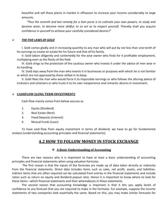 beautiful and sell these plants in market in offseason to increase your income considerably to large
       amounts.
          "Thus the seventh and last remedy for a lean purse is to cultivate your own powers, to study and
       become wiser, to become more skillful, to so act as to respect yourself. Thereby shall you acquire
       confidence in yourself to achieve your carefully considered desires?”

      THE FIVE LAWS OF GOLD

         I. Gold comes gladly and in increasing quantity to any man who will put by not less than one-tenth of
    his earnings to create an estate for his future and that of his family.
         II. Gold labors diligently and contentedly for the wise owner who finds for it profitable employment,
    multiplying even as the flocks of the field.
         III. Gold clings to the protection of the cautious owner who invests it under the advice of men wise in
    its handling.
         IV. Gold slips away from the man who invests it in businesses or purposes with which he is not familiar
    or which are not approved by those skilled in its keep.
         V. Gold flees the man who would force it to impossible earnings or who follows the alluring advice of
    tricksters and schemers or who trusts it to his own inexperience and romantic desires in investment.


 CASHFLOW (LONG TERM INVESTMENT)

       Cash-flow mainly comes from below sources as

       1.      Equity (Dividend)
       2.      Real Estate (Rent)
       3.      Fixed Deposits (Interest)
       4.      Mutual Funds (Loan)

        To have cash-flow from equity investment in terms of dividend, we have to go for fundamental
analysis (understanding accounting principles and financial statements).

                     4.2 HOW TO FOLLOW MONEY IN STOCK EXCHANGE
                                A Basic Understanding of Accounting

        There are two reasons why it is important to have at least a basic understanding of accounting
principles and financial statements when using valuation formulas.
        The first reason is that the inputs of the formulas are made up of data taken directly or indirectly
from the financial statements. Direct data includes items such as sales, net profit, assets, and liabilities.
Indirect items that are often required can be calculated from entries in the financial statements and include
ratios such as return on equity and dividend payout ratio. Hence it is important to know where to look for
these items—which financial statements and their whereabouts in these statements.
        The second reason that accounting knowledge is important is that it lets you apply levels of
confidence to any forecast that you are required to make in the formulas. For example, suppose the income
statements of two companies look essentially the same. Based on this, you may make similar forecasts for
 