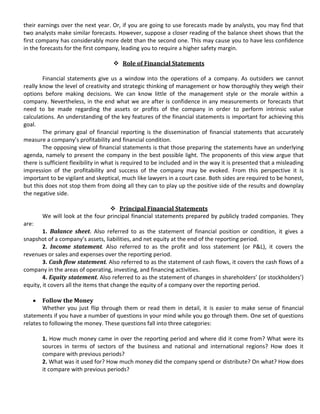 their earnings over the next year. Or, if you are going to use forecasts made by analysts, you may find that
two analysts make similar forecasts. However, suppose a closer reading of the balance sheet shows that the
first company has considerably more debt than the second one. This may cause you to have less confidence
in the forecasts for the first company, leading you to require a higher safety margin.

                                     Role of Financial Statements

        Financial statements give us a window into the operations of a company. As outsiders we cannot
really know the level of creativity and strategic thinking of management or how thoroughly they weigh their
options before making decisions. We can know little of the management style or the morale within a
company. Nevertheless, in the end what we are after is confidence in any measurements or forecasts that
need to be made regarding the assets or profits of the company in order to perform intrinsic value
calculations. An understanding of the key features of the financial statements is important for achieving this
goal.
        The primary goal of financial reporting is the dissemination of financial statements that accurately
measure a company’s profitability and financial condition.
        The opposing view of financial statements is that those preparing the statements have an underlying
agenda, namely to present the company in the best possible light. The proponents of this view argue that
there is sufficient flexibility in what is required to be included and in the way it is presented that a misleading
impression of the profitability and success of the company may be evoked. From this perspective it is
important to be vigilant and skeptical, much like lawyers in a court case. Both sides are required to be honest,
but this does not stop them from doing all they can to play up the positive side of the results and downplay
the negative side.

                                  Principal Financial Statements
       We will look at the four principal financial statements prepared by publicly traded companies. They
are:
        1. Balance sheet. Also referred to as the statement of financial position or condition, it gives a
snapshot of a company’s assets, liabilities, and net equity at the end of the reporting period.
        2. Income statement. Also referred to as the profit and loss statement (or P&L), it covers the
revenues or sales and expenses over the reporting period.
        3. Cash flow statement. Also referred to as the statement of cash flows, it covers the cash flows of a
company in the areas of operating, investing, and financing activities.
        4. Equity statement. Also referred to as the statement of changes in shareholders’ (or stockholders’)
equity, it covers all the items that change the equity of a company over the reporting period.

        Follow the Money
        Whether you just flip through them or read them in detail, it is easier to make sense of financial
statements if you have a number of questions in your mind while you go through them. One set of questions
relates to following the money. These questions fall into three categories:

       1. How much money came in over the reporting period and where did it come from? What were its
       sources in terms of sectors of the business and national and international regions? How does it
       compare with previous periods?
       2. What was it used for? How much money did the company spend or distribute? On what? How does
       it compare with previous periods?
 