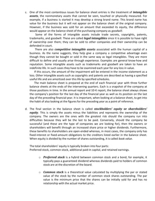 c. One of the most contentious issues for balance sheet entries is the treatment of intangible
   assets, the nonmonetary assets that cannot be seen, touched or physically measured. For
   example, if a business is started it may develop a strong brand name. This brand name has
   value for the business but it will not appear on the balance sheet of the original company.
   However, if the business was sold for an amount that exceeded its equity, the difference
   would appear on the balance sheet of the purchasing company as goodwill.
         Some of the forms of intangible assets include trade secrets, copyrights, patents,
   trademarks, and goodwill. These are called legal intangibles since it is possible to have right
   of ownership over them; they can be sold to other companies and their ownership can be
   defended in court.
         There are also competitive intangible assets associated with the human capital of a
   business. As the name suggests, they help give a company a competitive advantage even
   though they cannot be bought or sold in the same way as legal intangibles. They are more
   difficult to define and usually arise through experience. Examples are general know-how and
   reputation. Some intangible assets such as trademarks and goodwill are taken to have an
   indefinite life. In such cases they have to be examined each year for any loss in value.
        If this occurs, the amount of the impairment will be entered in the income statement as a
   loss. Other intangible assets such as copyrights and patents are described as having a specified
   useful life and are amortized over this life by specified schedules.
        The main balance sheet is prepared at the end of each financial year with three further
   balance sheets at the ends of the intervening quarters. Each is a snapshot of the company at
   those positions in time. In the annual report and 10-K report, the balance sheet always shows
   the company’s position for the last day of the financial year as well as its position on the last
   day of the preceding financial year. It is important, when looking at a balance sheet, to get into
   the habit of also looking at the figures for the preceding year as a point of reference.

d. The final section in the balance sheet is called stockholders’ equity or shareholders’
   equity. This is simply the assets minus the liabilities and represents the ownership of the
   company. The owners are the ones with the greatest risk should the company run into
   difficulties because they will be the last to be paid. Conversely, should the company be
   successful (and these are the type of companies we are looking for), then the owners or
   shareholders will benefit through an increased share price or higher dividends. Furthermore,
   these benefits to shareholders are open-ended whereas, in most cases, the company only has
   fixed-interest or fixed-amount obligations to the creditors listed earlier in the balance sheet.
   When equity is divided by the number of shares outstanding, it is called book value.

   The total shareholders’ equity is typically broken into four parts:
   Preferred stock, common stock, additional paid-in capital, and retained earnings.

           o Preferred stock is a hybrid between common stock and a bond; for example, it
             typically pays a guaranteed dividend whereas dividends paid to holders of common
             stock are at the discretion of the board.

           o Common stock is a theoretical value calculated by multiplying the par or stated
             value of the stock by the number of common stock shares outstanding. The par
             value is the minimum price that the shares can be initially sold for and has no
             relationship with the actual market price.
 