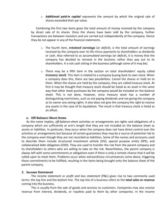 o Additional paid-in capital represents the amount by which the original sale of
                shares exceeded their par value.

           Combining the first two items gives the total amount of money received by the company
       by direct sale of its shares. Once the shares have been sold by the company, further
       transactions are between investors and are carried out independently of the company. Hence
       they do not appear in any of the financial statements.

              o The fourth item, retained earnings (or deficit), is the total amount of earnings
                received by the company over its life minus payments to shareholders as dividends
                or cash. Also referred to as accumulated earnings (or deficit), it is money that the
                company has decided to reinvest in the business rather than pay out to its
                shareholders. It is not cash sitting in the business (although some of it may be).

              o There may be a fifth item in the section on total shareholders’ equity called
                treasury stock. This item is related to a company buying back its own stock. When
                a company does this, there are two possibilities: Cancel the shares or hold on to
                them. When the shares are held by the company, they are called treasury stock. At
                first it may be thought that treasury stock should be listed as an asset in the same
                way that other stock purchases by the company would be included on the balance
                sheet. This is not done, however, since treasury stock has a number of
                distinguishing restrictions, such as not paying dividends and not giving the company
                as its owner any voting rights. It also does not give the company the right to receive
                any assets in the case of its liquidation. The result is that treasury stock is listed as
                an offset.

     e. Off-Balance-Sheet Items
     As the name implies, off-balance-sheet activities or arrangements are rights and obligations of a
company which are sufficiently at arm’s length that they are not included on the balance sheet as
assets or liabilities. In particular, they occur when the company does not have direct control over the
activities or arrangements but because of certain guarantees they may be a source of potential risk to
the company even though they are not recorded as liabilities. Some of the names and acronyms used
to describe them include structured investment vehicle (SIV), special purpose entity (SPE), and
collateralized debt obligation (CDO). They are used to transfer the risk from the parent company and
its shareholders to others who are willing to take on the risk. Nevertheless, the parent company is
always left with some commitments or obligations even if there is only a remote chance that it will be
called upon to meet them. Problems occur when extraordinary circumstances come about, triggering
these commitments to be fulfilled, resulting in the items being brought onto the balance sheet of the
parent company.

2. Income Statement
       The income statement or profit and loss statement (P&L) gives rise to two commonly used
terms: the top line and the bottom line. The top line of a business refers to the total sales or revenue
coming into the business.
       This is usually from the sale of goods and services to customers. Companies may also receive
revenue from interest, dividends, or royalties paid to them by other companies. In the income
 