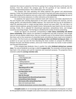 statement the revenue is placed on the first line, giving rise to it being referred to as the top line of a
business. From this amount the company pays for the purchase of raw materials and for
manufacturing finished products. This is referred to as the cost of sales.
         The company also pays operating and selling expenses plus general and administrative
expenses. Finally, the company pays interest on any loans it may have and makes provision for income
taxes. After paying all the expenses and costs, what is left is called net income or earnings. Because of
its position in the income statement, it is often referred to as the bottom line.
         As explained, the typical income statement starts with revenues and makes adjustments for
the cost of goods sold, including depreciation on the assets used to produce the revenues, and any
selling, general, and administrative (SG&A) expenses. The result from this first set of calculations is
called the operating profit or simply earnings before interest and taxes (EBIT). The next step is to
subtract interest expenses, giving the taxable income. Removing the taxes leads to the net income or
earnings. Finally, this is adjusted for discontinued operations, extraordinary items, and changes
caused by accounting changes. The final figure is divided by the number of shares outstanding.
         Usually two figures are presented, corresponding to basic shares outstanding and diluted
shares outstanding. When options are awarded to management and staff as bonuses, even though
they are not yet publicly traded shares, they are included as part of the diluted shares outstanding.
Also items such as the conversion of convertible bonds and preferred shares need to be included in
this number. The final results are called basic earnings per share and diluted earnings per share. It is
prudent to run your eye over the lines describing the share numbers to compare the differences
between the basic and diluted numbers, and to see if there have been any trends in total numbers
over the past financial years.
         If the company pays dividends, there is another line called dividends declared per common
share. The ratio of dividends to earnings is called the payout ratio. The remainders of the earnings are
kept back in the company and used for expansion and investment purposes. The proportion that is
retained is called the earnings retention ratio.

              Revenues                                                         100
              – Cost of goods sold                                             -20
              Gross Profit                                                     80
              – Selling expenses                                               -16
              – Administration expenses                                        -16
              – R&D                                                            -20
              Operating profit or EBIT                                         28
              – Interest expenses                                              -4
              Earnings before taxes                                            24
              – Taxes (30%)                                                    -7.2
              Gain for the year                                                16.8
              Gains (losses) from discontinued operations                      -2.2
              extraordinary Gains (losses)                                     1.6
              Net income after extraordinary items                             16.2
              Basic net income per share                                       0.162
              Dividends declared per common share (30%)                        0.0486

       Intangible assets are an increasingly significant economic component of companies. It used to
be that goodwill and other intangible assets were amortized in a standardized manner over time. New
 
