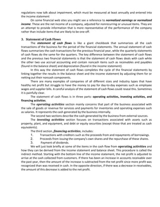 regulations now talk about impairment, which must be measured at least annually and entered into
the income statement
        On some financial web sites you might see a reference to normalized earnings or normalized
income. These are the net income of a company, adjusted for nonrecurring or unusual items. They are
an attempt to provide information that is more representative of the performance of the company
rather than include items that are likely to be one-off.

3. Statement of Cash Flows
         The statement of cash flows is like a giant checkbook that summarizes all the cash
transactions of the business for the period of the financial statements. The annual statement of cash
flows summarizes the cash transactions for the previous financial year, while the quarterly statements
of cash flows do the same for the quarters. The key difference between the statement of cash flows
and the previous two financial statements is that the statement of cash flows deals with cash while
the other two use accrual accounting and contain noncash items such as receivables and payables
(found in the balance sheet) and depreciation (found in the income statement).
         In this way the statement of cash flows completes the cycle of the financial statements by
linking together the results in the balance sheet and the income statement by adjusting them for or
netting out their noncash components.
         There are many examples of companies of all different sizes and industry types that have
healthy net profit but struggle to have the money to pay for day-to-day expenses such as employee
wages and supplier bills. A careful analysis of the statement of cash flows could reveal this. Sometimes
it is painfully clear.
         The statement of cash flows is in three parts: operating activities, investing activities, and
financing activities.
         The operating activities section mainly concerns that part of the business associated with
the sale of goods or revenue for services and payments for inventories and operating expenses such
as salaries. It represents the cash generated by the business internally.
         The second two sections describe the cash generated by the business from external sources.
         The investing activities section focuses on transactions associated with assets such as
property, plant, and equipment, and debt or equity securities (except those that are treated as cash
equivalents).
         The third section, financing activities, includes:
         1.       Transactions with creditors such as the proceeds from and repayments of borrowings.
         2.       Proceeds from issuing the company’s own shares and the repurchase of these shares.
         3.       Payment of dividends.
         We will just look briefly at some of the items in the cash flow from operating activities and
how they can be derived from the income statement and balance sheet. This procedure is called the
indirect method. Starting with the bottom line of the income statement, the net profit is adjusted to
arrive at the cash collected from customers. If there has been an increase in accounts receivable over
the past year, then the amount of the increase is subtracted from the net profit since more profit was
recognized than was received in cash. In the opposite direction, if there was a decrease in receivables,
the amount of this decrease is added to the net profit.
 