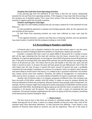 Examine Net Cash Flow from Operating Activities
         A key warning sign from the statement of cash flows is that the net income substantially
exceeds the net cash flow from operating activities. If this happens it may mean that the earnings of
the company are of doubtful quality. This is even more serious if the net cash flow from operating
activities is negative while the net profit is positive.
         Positive and Negative Cash Signs
         Two signs of a cash-healthy company that you can keep a lookout for in the statement of cash
flows are:
         1. Cash provided by operations is positive and trending upwards. After all, this represents the
core activities of the business.
         2. Cash flows from operating activities are more than sufficient to cover cash used for
investing.
         In the opposite direction, a positive cash flow due to financing activities and not operations
may mean trouble. It could be that the company is taking on a lot of debt.

                            4.3 Everything Is Number and Ratio
         A financial ratio is not a valuation method in the sense that intrinsic value is. Just the same,
such ratios are useful in helping to determine whether an investment is likely to be successful.
         Consider a company that had a return on equity (ROE) of 20 percent for a number of years
with all the signs indicating that this level will continue into the future. Assume that it pays no
dividends. As a general approximation, its earnings per share (EPS) will grow by around 20 percent per
year. If the price-to-earnings (P/E) ratio stayed fairly constant, this would represent an average annual
return of 20 percent per year. This means that its price will double in less than four years and will
triple in around six years. In 10 years the price will have grown by over 600 percent. Even if the P/E
ratio halves over the next 10 years, it would still return around 12 percent per year, a profitable
investment by most people’s standards.3 In contrast, if a company’s return on equity is only 5 percent
and seems likely to remain level in the future, it is unlikely to be a successful investment. Put another
way, money cannot come from nowhere. Therefore, the ability of management—as measured by
ratios such as return on equity—is a crucial indicator of whether to invest in a particular company.
         Another role of financial ratios is to compare companies of different sizes. One company may
have net profit of $10 billion, another only $10 million. It makes no sense to compare directly the
financial statements of these two companies, whereas financial ratios provide useful comparisons. For
example, the first company might have produced its profit using equity of $100 billion and the second
company with $50 million. By dividing earnings by equity we see that the return on equity for the two
companies is 10 percent and 20 percent. This provides us with a means of comparing the two
companies: The second company is getting twice the return on equity of the first company, something
to be welcomed by investors looking for value.

                                                     Ratios Galore
        The first issue to face is that there are virtually an unlimited number of financial ratios. No
matter how big your list of ratios, it seems it is always possible to find one more. Also, most of the
standard ratios have alternative definitions. To help overcome this difficulty, I have chosen a core
selection of financial ratios based on common use and my experience. They are in the areas of
 