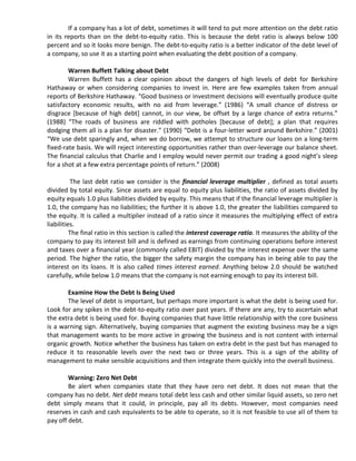If a company has a lot of debt, sometimes it will tend to put more attention on the debt ratio
in its reports than on the debt-to-equity ratio. This is because the debt ratio is always below 100
percent and so it looks more benign. The debt-to-equity ratio is a better indicator of the debt level of
a company, so use it as a starting point when evaluating the debt position of a company.

        Warren Buffett Talking about Debt
        Warren Buffett has a clear opinion about the dangers of high levels of debt for Berkshire
Hathaway or when considering companies to invest in. Here are few examples taken from annual
reports of Berkshire Hathaway. “Good business or investment decisions will eventually produce quite
satisfactory economic results, with no aid from leverage.” (1986) “A small chance of distress or
disgrace [because of high debt] cannot, in our view, be offset by a large chance of extra returns.”
(1988) “The roads of business are riddled with potholes *because of debt+; a plan that requires
dodging them all is a plan for disaster.” (1990) “Debt is a four-letter word around Berkshire.” (2001)
“We use debt sparingly and, when we do borrow, we attempt to structure our loans on a long-term
fixed-rate basis. We will reject interesting opportunities rather than over-leverage our balance sheet.
The financial calculus that Charlie and I employ would never permit our trading a good night’s sleep
for a shot at a few extra percentage points of return.” (2008)

          The last debt ratio we consider is the financial leverage multiplier , defined as total assets
divided by total equity. Since assets are equal to equity plus liabilities, the ratio of assets divided by
equity equals 1.0 plus liabilities divided by equity. This means that if the financial leverage multiplier is
1.0, the company has no liabilities; the further it is above 1.0, the greater the liabilities compared to
the equity. It is called a multiplier instead of a ratio since it measures the multiplying effect of extra
liabilities.
          The final ratio in this section is called the interest coverage ratio. It measures the ability of the
company to pay its interest bill and is defined as earnings from continuing operations before interest
and taxes over a financial year (commonly called EBIT) divided by the interest expense over the same
period. The higher the ratio, the bigger the safety margin the company has in being able to pay the
interest on its loans. It is also called times interest earned. Anything below 2.0 should be watched
carefully, while below 1.0 means that the company is not earning enough to pay its interest bill.

       Examine How the Debt Is Being Used
       The level of debt is important, but perhaps more important is what the debt is being used for.
Look for any spikes in the debt-to-equity ratio over past years. If there are any, try to ascertain what
the extra debt is being used for. Buying companies that have little relationship with the core business
is a warning sign. Alternatively, buying companies that augment the existing business may be a sign
that management wants to be more active in growing the business and is not content with internal
organic growth. Notice whether the business has taken on extra debt in the past but has managed to
reduce it to reasonable levels over the next two or three years. This is a sign of the ability of
management to make sensible acquisitions and then integrate them quickly into the overall business.

        Warning: Zero Net Debt
        Be alert when companies state that they have zero net debt. It does not mean that the
company has no debt. Net debt means total debt less cash and other similar liquid assets, so zero net
debt simply means that it could, in principle, pay all its debts. However, most companies need
reserves in cash and cash equivalents to be able to operate, so it is not feasible to use all of them to
pay off debt.
 