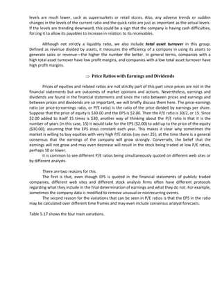 levels are much lower, such as supermarkets or retail stores. Also, any adverse trends or sudden
changes in the levels of the current ratio and the quick ratio are just as important as the actual levels.
If the levels are trending downward, this could be a sign that the company is having cash difficulties,
forcing it to allow its payables to increase in relation to its receivables.

       Although not strictly a liquidity ratio, we also include total asset turnover in this group.
Defined as revenue divided by assets, it measures the efficiency of a company in using its assets to
generate sales or revenue—the higher the number the better. In general terms, companies with a
high total asset turnover have low profit margins, and companies with a low total asset turnover have
high profit margins.

                                     Price Ratios with Earnings and Dividends

        Prices of equities and related ratios are not strictly part of this part since prices are not in the
financial statements but are outcomes of market opinions and actions. Nevertheless, earnings and
dividends are found in the financial statements and since the ratio between prices and earnings and
between prices and dividends are so important, we will briefly discuss them here. The price-earnings
ratio (or price-to-earnings ratio, or P/E ratio) is the ratio of the price divided by earnings per share.
Suppose that the price of equity is $30.00 and the EPS is $2.00. Then the P/E ratio is 30/2, or 15. Since
$2.00 added to itself 15 times is $30, another way of thinking about the P/E ratio is that it is the
number of years (in this case, 15) it would take for the EPS ($2.00) to add up to the price of the equity
($30.00), assuming that the EPS stays constant each year. This makes it clear why sometimes the
market is willing to buy equities with very high P/E ratios (say over 25); at the time there is a general
consensus that the earnings of the company will grow strongly. Conversely, the belief that the
earnings will not grow and may even decrease will result in the stock being traded at low P/E ratios,
perhaps 10 or lower.
        It is common to see different P/E ratios being simultaneously quoted on different web sites or
by different analysts.

       There are two reasons for this.
       The first is that, even though EPS is quoted in the financial statements of publicly traded
companies, different web sites and different stock analysis firms often have different protocols
regarding what they include in the final determination of earnings and what they do not. For example,
sometimes the company data is modified to remove unusual or nonrecurring events.
       The second reason for the variations that can be seen in P/E ratios is that the EPS in the ratio
may be calculated over different time frames and may even include consensus analyst forecasts.

Table 5.17 shows the four main variations.
 