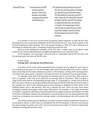 It is common in any list of current prices of publicly traded companies to state the P/E ratio.
Generally this is the current price divided by the EPS found over the four most recent quarters in the
financial statements of the company. This is the second variation in Table 5.17 and is referred to as
the trailing 12 months P/E ratio or sometimes simply the current P/E ratio.
        Because of the widespread availability of the P/E ratio, it makes sense to be able to make
maximum use of it by understanding its strengths and weaknesses as an investment tool.
        In the meantime, one way to get a sense of what is a reasonable level for the P/E ratio is via
the earnings yield, the inverse of the P/E ratio.

       In other words,
       Earnings yield = Earnings per share/Share price

        If we think of EPS as the money generated by the company on your behalf for each share or
unit of stock that you own in it, this terminology makes sense: Earnings yield is the return or yield in
terms of earnings on the money outlaid to buy shares in the company. Looking at the earnings yield is
a reminder that, unless there is a growth in earnings, the return on investment may be quite modest.
        For example, a P/E ratio of 20 represents an earnings yield of 5 percent since 1/20 is equal to
0.05 or 5 percent. A P/E ratio of 10 represents an earnings yield of 10 percent. Table 5.18 gives a
range of P/E ratios and the corresponding earnings yields. It is reasonable as a simple rule to think of
EPS in this way, namely as money generated by the company on behalf of the owners of each share in
the company. As a start, if the company pays out all its earnings as dividends (in other words, if the
dividend payout ratio is 100 percent), then this is literally the case. There are even cases where
companies routinely have payout ratios above 100 percent. For example, a real estate investment
trust (REIT) is required to distribute at least 90 percent of its taxable income to shareholders annually
in the form of dividends. Because this distribution is calculated before tax, the actual proportion that
is paid out as dividends may exceed the earnings, giving it a dividend payout ratio that exceeds 100
percent.
        Even if the company pays no dividends, it could be using the money to expand the business or
to buy back its shares. In both cases it is anticipated that the EPS will grow, in the first case because
the total earnings has grown and in the second case because the number of shares has decreased,
cutting the earnings pie into fewer slices.
 