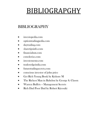 BIBLIOGRAPGHY

BIBLIOGRAPHY

  investopedia.com
  optiontradingpedia.com
  daytrading.com
  sharetipsinfo.com
  financialnut.com
  estockwise.com
  investementz.com
  traderedgeindia.com
  futuretradingsecrets.com
  conscious investor of john price
  Get Rich Young Book by Kishore M
  The Richest Man in Babylon by George S. Clason
  Warren Buffets – Management Secrets
  Rich Dad Poor Dad by Robert Kiyosaki
 
