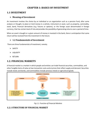 CHAPTER 1: BASICS OF INVESTMENT
1.1 INVESTMENT
    Meaning of Investment
An investment involves the choice by an individual or an organization such as a pension fund, after some
analysis or thought, to place or lend money in a vehicle, instrument or asset, such as property, commodity,
stock, bond, financial derivatives (e.g. futures or options), or the foreign asset denominated in foreign
currency, that has certain level of risk and provides the possibility of generating returns over a period of time.

When an asset is bought or a given amount of money is invested in the bank, there is anticipation that some
return will be received from the investment in the future.

    1.2 Fundamentals of Investment
There are three fundamentals of investment, namely:

    SAFETY

    LIQUIDITY

    RETURN

1.2. FINANCIAL MARKETS
A financial market is a market in which people and entities can trade financial securities, commodities, and
other fungible items of value at low transaction costs and at prices that reflect supply and demand. Securities
include stocks and bonds, and commodities include precious metals or agricultural goods.




                                     Fig 1.1: Function of Financial Markets

1.2.1 STRUCTURE OF FINANCIAL MARKET
 