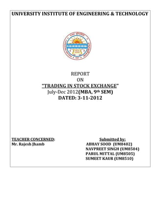 UNIVERSITY INSTITUTE OF ENGINEERING & TECHNOLOGY




                        REPORT
                           ON
            “TRADING IN STOCK EXCHANGE”
              July-Dec 2012(MBA, 9th SEM)
                   DATED: 3-11-2012




TEACHER CONCERNED:                Submitted by:
Mr. Rajesh Jhamb            ABHAY SOOD (UM8402)
                            NAVPREET SINGH (UM8504)
                            PARUL MITTAL (UM8505)
                            SUMEET KAUR (UM8510)
 