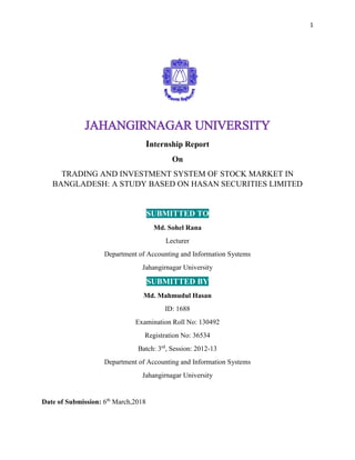 1
JAHANGIRNAGAR UNIVERSITY
Internship Report
On
TRADING AND INVESTMENT SYSTEM OF STOCK MARKET IN
BANGLADESH: A STUDY BASED ON HASAN SECURITIES LIMITED
SUBMITTED TO
Md. Sohel Rana
Lecturer
Department of Accounting and Information Systems
Jahangirnagar University
SUBMITTED BY
Md. Mahmudul Hasan
ID: 1688
Examination Roll No: 130492
Registration No: 36534
Batch: 3rd
, Session: 2012-13
Department of Accounting and Information Systems
Jahangirnagar University
Date of Submission: 6th
March,2018
 