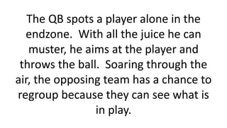 The QB spots a player alone in the
endzone. With all the juice he can
muster, he aims at the player and
throws the ball. S...