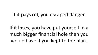 If it pays off, you escaped danger.
If it loses, you have put yourself in a
much bigger financial hole then you
would have...