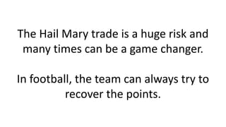 The Hail Mary trade is a huge risk and
many times can be a game changer.
In football, the team can always try to
recover t...