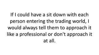 If I could have a sit down with each
person entering the trading world, I
would always tell them to approach it
like a pro...
