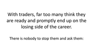 With traders, far too many think they
are ready and promptly end up on the
losing side of the career.
There is nobody to s...