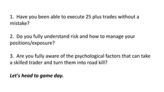 1. Have you been able to execute 25 plus trades without a
mistake?
2. Do you fully understand risk and how to manage your
...