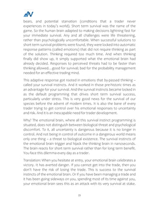 23
bears, and potential starvation (conditions that a trader never
experiences in today’s world). Short term survival was the name of the
game. So the human brain adapted to making decisions lightning fast for
your immediate survival. Any and all challenges were life threatening,
rather than psychologically uncomfortable. When successful solutions to
short term survival problems were found, they were locked into automatic
response patterns (called emotions) that did not require thinking as part
of the solution. Thinking required too much time. And when thinking
finally did show up, it simply supported what the emotional brain had
already decided. Responses to perceived threats had to be faster than
thinking allowed…good for survival; bad for the probability management
needed for an effective trading mind.
This adaptive response got rooted in emotions that by-passed thinking –
called your survival instincts. And it worked in those pre-historic times as
an advantage for your survival. And the survival instincts became locked in
as the default programming that drives short term survival success,
particularly under stress. This is very good news for the survival of our
species before the advent of modern times. It is also the bane of every
trader trying to get control over his emotional responses to uncertainty
and risk. And it is an inescapable need for trader development.
Why? The emotional brain, where all this survival instinct programming is
situated, does not distinguish between biological threat and psychological
discomfort. To it, all uncertainty is dangerous because it is no longer in
control. And not being in control of outcome in a dangerous world means
only one thing – a threat to biological existence. The survival instincts of
the emotional brain trigger and hijack the thinking brain in nanoseconds.
The brain reacts for short term survival rather than for long term benefit.
You face this dilemma every day as a trader.
Translation: When you hesitate at entry, your emotional brain celebrates a
victory. It has averted danger. If you cannot get into the trade, then you
don’t have the risk of losing the trade. This is success to the survival
instincts of the emotional brain. Or if you have been managing a trade and
it has been going sideways on you, spending most of its time against you,
your emotional brain sees this as an attack with its very survival at stake.
 