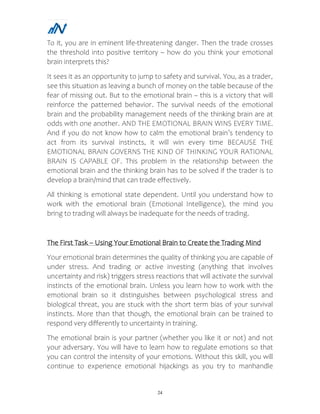 24
To it, you are in eminent life-threatening danger. Then the trade crosses
the threshold into positive territory – how do you think your emotional
brain interprets this?
It sees it as an opportunity to jump to safety and survival. You, as a trader,
see this situation as leaving a bunch of money on the table because of the
fear of missing out. But to the emotional brain – this is a victory that will
reinforce the patterned behavior. The survival needs of the emotional
brain and the probability management needs of the thinking brain are at
odds with one another. AND THE EMOTIONAL BRAIN WINS EVERY TIME.
And if you do not know how to calm the emotional brain’s tendency to
act from its survival instincts, it will win every time BECAUSE THE
EMOTIONAL BRAIN GOVERNS THE KIND OF THINKING YOUR RATIONAL
BRAIN IS CAPABLE OF. This problem in the relationship between the
emotional brain and the thinking brain has to be solved if the trader is to
develop a brain/mind that can trade effectively.
All thinking is emotional state dependent. Until you understand how to
work with the emotional brain (Emotional Intelligence), the mind you
bring to trading will always be inadequate for the needs of trading.
The First Task – Using Your Emotional Brain to Create the Trading Mind
Your emotional brain determines the quality of thinking you are capable of
under stress. And trading or active investing (anything that involves
uncertainty and risk) triggers stress reactions that will activate the survival
instincts of the emotional brain. Unless you learn how to work with the
emotional brain so it distinguishes between psychological stress and
biological threat, you are stuck with the short term bias of your survival
instincts. More than that though, the emotional brain can be trained to
respond very differently to uncertainty in training.
The emotional brain is your partner (whether you like it or not) and not
your adversary. You will have to learn how to regulate emotions so that
you can control the intensity of your emotions. Without this skill, you will
continue to experience emotional hijackings as you try to manhandle
 