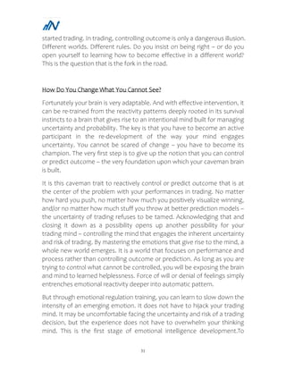 31
started trading. In trading, controlling outcome is only a dangerous illusion.
Different worlds. Different rules. Do you insist on being right – or do you
open yourself to learning how to become effective in a different world?
This is the question that is the fork in the road.
How Do You Change What You Cannot See?
Fortunately your brain is very adaptable. And with effective intervention, it
can be re-trained from the reactivity patterns deeply rooted in its survival
instincts to a brain that gives rise to an intentional mind built for managing
uncertainty and probability. The key is that you have to become an active
participant in the re-development of the way your mind engages
uncertainty. You cannot be scared of change – you have to become its
champion. The very first step is to give up the notion that you can control
or predict outcome – the very foundation upon which your caveman brain
is built.
It is this caveman trait to reactively control or predict outcome that is at
the center of the problem with your performances in trading. No matter
how hard you push, no matter how much you positively visualize winning,
and/or no matter how much stuff you throw at better prediction models –
the uncertainty of trading refuses to be tamed. Acknowledging that and
closing it down as a possibility opens up another possibility for your
trading mind – controlling the mind that engages the inherent uncertainty
and risk of trading. By mastering the emotions that give rise to the mind, a
whole new world emerges. It is a world that focuses on performance and
process rather than controlling outcome or prediction. As long as you are
trying to control what cannot be controlled, you will be exposing the brain
and mind to learned helplessness. Force of will or denial of feelings simply
entrenches emotional reactivity deeper into automatic pattern.
But through emotional regulation training, you can learn to slow down the
intensity of an emerging emotion. It does not have to hijack your trading
mind. It may be uncomfortable facing the uncertainty and risk of a trading
decision, but the experience does not have to overwhelm your thinking
mind. This is the first stage of emotional intelligence development.To
 