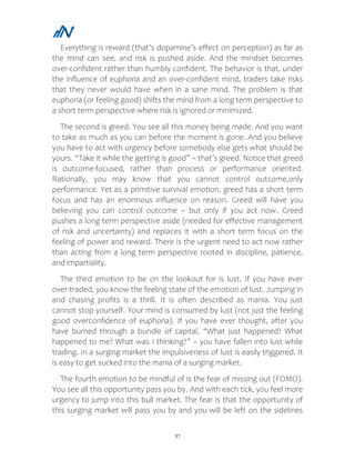 37
Everything is reward (that’s dopamine’s effect on perception) as far as
the mind can see, and risk is pushed aside. And the mindset becomes
over-confident rather than humbly confident. The behavior is that, under
the influence of euphoria and an over-confident mind, traders take risks
that they never would have when in a sane mind. The problem is that
euphoria (or feeling good) shifts the mind from a long term perspective to
a short term perspective where risk is ignored or minimized.
The second is greed. You see all this money being made. And you want
to take as much as you can before the moment is gone. And you believe
you have to act with urgency before somebody else gets what should be
yours. “Take it while the getting is good” – that’s greed. Notice that greed
is outcome-focused, rather than process or performance oriented.
Rationally, you may know that you cannot control outcome,only
performance. Yet as a primitive survival emotion, greed has a short term
focus and has an enormous influence on reason. Greed will have you
believing you can control outcome – but only if you act now. Greed
pushes a long term perspective aside (needed for effective management
of risk and uncertainty) and replaces it with a short term focus on the
feeling of power and reward. There is the urgent need to act now rather
than acting from a long term perspective rooted in discipline, patience,
and impartiality.
The third emotion to be on the lookout for is lust. If you have ever
over-traded, you know the feeling state of the emotion of lust. Jumping in
and chasing profits is a thrill. It is often described as mania. You just
cannot stop yourself. Your mind is consumed by lust (not just the feeling
good overconfidence of euphoria). If you have ever thought, after you
have burned through a bundle of capital, “What just happened? What
happened to me? What was I thinking?” – you have fallen into lust while
trading. In a surging market the impulsiveness of lust is easily triggered. It
is easy to get sucked into the mania of a surging market.
The fourth emotion to be mindful of is the fear of missing out (FOMO).
You see all this opportunity pass you by. And with each tick, you feel more
urgency to jump into this bull market. The fear is that the opportunity of
this surging market will pass you by and you will be left on the sidelines
 