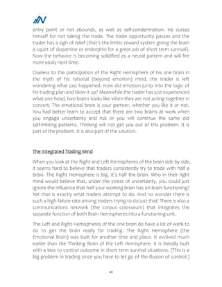 49
entry point or not abounds, as well as self-condemnation. He curses
himself for not taking the trade. The trade opportunity passes and the
trader has a sigh of relief (that’s the limbic reward system giving the brain
a squirt of dopamine or endorphin for a great job of short term survival).
Now the behavior is becoming solidified as a neural pattern and will fire
more easily next time.
Clueless to the participation of the Right Hemisphere of his one brain in
the myth of his rational (beyond emotion) mind, the trader is left
wondering what just happened. How did emotion jump into the logic of
his trading plan and blow it up? Meanwhile the trader has just experienced
what one head, two brains looks like when they are not acting together in
concert. The emotional brain is your partner, whether you like it or not.
You had better learn to accept that there are two brains at work when
you engage uncertainty and risk or you will continue the same old
self-limiting patterns. Thinking will not get you out of this problem. It is
part of the problem. It is also part of the solution.
The Integrated Trading Mind
When you look at the Right and Left Hemispheres of the brain side by side,
it seems hard to believe that traders consistently try to trade with half a
brain. The Right Hemisphere is big. It’s half the brain. Who in their right
mind would believe that, under the stress of uncertainty, you could just
ignore the influence that half your working brain has on brain functioning?
Yet that is exactly what traders attempt to do. And no wonder there is
such a high failure rate among traders trying to do just that! There is also a
communications network (the corpus colosseum) that integrates the
separate function of both Brain Hemispheres into a functioning unit.
The Left and Right Hemispheres of the one brain do have a lot of work to
do to get the brain ready for trading. The Right Hemisphere (the
Emotional Brain) was built for another time and place. It evolved much
earlier than the Thinking Brain of the Left Hemisphere. It is literally built
with a bias to control outcome in short term survival situations. (This is a
big problem in trading since you have to let go of the illusion of control.)
 
