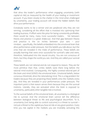 59
that drive the trader’s performance when engaging uncertainty (with
capital at risk) as measured by the health of your trading or investment
account. If you listen closely to the chatter in the mind when challenged
by uncertainty, your trading account will reveal the hidden beliefs that
drive your performance.
Everybody wants to be a winner and are perplexed why they are not
winning, considering all the effort that is invested into optimizing their
trading business. If effort were the price for being consistently profitable,
there would be many, many more successful traders. Yet between
theory and practice is a great shake-out. And that gap between theory
and practice is the six inches between your ears – your
mindset…specifically, the beliefs embedded into the emotional brain that
drive performance under pressure. Not the beliefs you talk about, but the
ones that are revealed in the midst of performance. These beliefs are
actually learning that were once successful for survival’s sake and were,
therefore, habituated into the neural circuitry. You are not conscious of
them, but they shape the world you see. And they are called your survival
instincts.
These beliefs are not rational and do not respond to reason. They are far
more primitive than that. Limbic beliefs were there long before the
rational mind evolved. Consequently, the highly coveted rational part of
the brain and mind SERVES the emotional brain. Emotional beliefs, below
conscious threshold, drive the rationalizing mind. This is a big problem for
traders because they are projecting these beliefs onto the markets every
day. And they are revealed in your performances under pressure. The
important point is that reason serves them because they are the survival
instincts. Literally, they are activated when the brain is exposed to
uncertainty, particularly when tangible risk is involved.
To the survival beliefs of the emotional brain, all uncertainty is a biological
risk to survival. And the emotional brain cannot tell the difference
between biological threat to life and psychological discomfort. To it,
uncertainty (not being able to control outcome) is a threat to survival –
not just a threat to the capital you have at risk on any given position. Every
time you risk capital in the markets you are invariably activating this
 