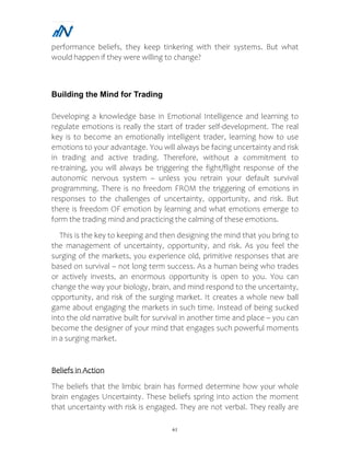 61
performance beliefs, they keep tinkering with their systems. But what
would happen if they were willing to change?
Building the Mind for Trading
Developing a knowledge base in Emotional Intelligence and learning to
regulate emotions is really the start of trader self-development. The real
key is to become an emotionally intelligent trader, learning how to use
emotions to your advantage. You will always be facing uncertainty and risk
in trading and active trading. Therefore, without a commitment to
re-training, you will always be triggering the fight/flight response of the
autonomic nervous system – unless you retrain your default survival
programming. There is no freedom FROM the triggering of emotions in
responses to the challenges of uncertainty, opportunity, and risk. But
there is freedom OF emotion by learning and what emotions emerge to
form the trading mind and practicing the calming of these emotions.
This is the key to keeping and then designing the mind that you bring to
the management of uncertainty, opportunity, and risk. As you feel the
surging of the markets, you experience old, primitive responses that are
based on survival – not long term success. As a human being who trades
or actively invests, an enormous opportunity is open to you. You can
change the way your biology, brain, and mind respond to the uncertainty,
opportunity, and risk of the surging market. It creates a whole new ball
game about engaging the markets in such time. Instead of being sucked
into the old narrative built for survival in another time and place – you can
become the designer of your mind that engages such powerful moments
in a surging market.
Beliefs in Action
The beliefs that the limbic brain has formed determine how your whole
brain engages Uncertainty. These beliefs spring into action the moment
that uncertainty with risk is engaged. They are not verbal. They really are
 