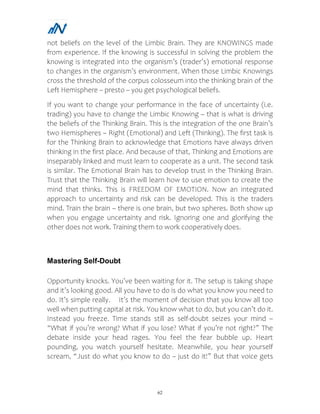 62
not beliefs on the level of the Limbic Brain. They are KNOWINGS made
from experience. If the knowing is successful in solving the problem the
knowing is integrated into the organism’s (trader’s) emotional response
to changes in the organism’s environment. When those Limbic Knowings
cross the threshold of the corpus colosseum into the thinking brain of the
Left Hemisphere – presto – you get psychological beliefs.
If you want to change your performance in the face of uncertainty (i.e.
trading) you have to change the Limbic Knowing – that is what is driving
the beliefs of the Thinking Brain. This is the integration of the one Brain’s
two Hemispheres – Right (Emotional) and Left (Thinking). The first task is
for the Thinking Brain to acknowledge that Emotions have always driven
thinking in the first place. And because of that, Thinking and Emotions are
inseparably linked and must learn to cooperate as a unit. The second task
is similar. The Emotional Brain has to develop trust in the Thinking Brain.
Trust that the Thinking Brain will learn how to use emotion to create the
mind that thinks. This is FREEDOM OF EMOTION. Now an integrated
approach to uncertainty and risk can be developed. This is the traders
mind. Train the brain – there is one brain, but two spheres. Both show up
when you engage uncertainty and risk. Ignoring one and glorifying the
other does not work. Training them to work cooperatively does.
Mastering Self-Doubt
Opportunity knocks. You’ve been waiting for it. The setup is taking shape
and it’s looking good. All you have to do is do what you know you need to
do. It’s simple really. It’s the moment of decision that you know all too
well when putting capital at risk. You know what to do, but you can’t do it.
Instead you freeze. Time stands still as self-doubt seizes your mind –
“What if you’re wrong? What if you lose? What if you’re not right?” The
debate inside your head rages. You feel the fear bubble up. Heart
pounding, you watch yourself hesitate. Meanwhile, you hear yourself
scream, “Just do what you know to do – just do it!” But that voice gets
 