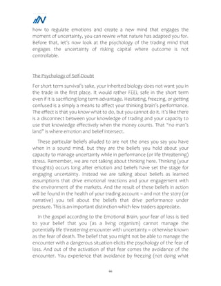 66
how to regulate emotions and create a new mind that engages the
moment of uncertainty, you can rewire what nature has adapted you for.
Before that, let’s now look at the psychology of the trading mind that
engages the uncertainty of risking capital where outcome is not
controllable.
The Psychology of Self-Doubt
For short term survival’s sake, your inherited biology does not want you in
the trade in the first place. It would rather FEEL safe in the short term
even if it is sacrificing long term advantage. Hesitating, freezing, or getting
confused is a simply a means to affect your thinking brain’s performance.
The effect is that you know what to do, but you cannot do it. It’s like there
is a disconnect between your knowledge of trading and your capacity to
use that knowledge effectively when the money counts. That “no man’s
land” is where emotion and belief intersect.
These particular beliefs alluded to are not the ones you say you have
when in a sound mind, but they are the beliefs you hold about your
capacity to manage uncertainty while in performance (or life threatening)
stress. Remember, we are not talking about thinking here. Thinking (your
thoughts) occurs long after emotion and beliefs have set the stage for
engaging uncertainty. Instead we are talking about beliefs as learned
assumptions that drive emotional reactions and your engagement with
the environment of the markets. And the result of these beliefs in action
will be found in the health of your trading account – and not the story (or
narrative) you tell about the beliefs that drive performance under
pressure. This is an important distinction which few traders appreciate.
In the gospel according to the Emotional Brain, your fear of loss is tied
to your belief that you (as a living organism) cannot manage the
potentially life threatening encounter with uncertainty – otherwise known
as the fear of death. The belief that you might not be able to manage the
encounter with a dangerous situation elicits the psychology of the fear of
loss. And out of the activation of that fear comes the avoidance of the
encounter. You experience that avoidance by freezing (not doing what
 