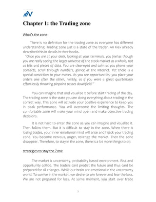 7
Chapter 1: the Trading zone
What’s the zone
There is no definition for the trading zone as everyone has different
understanding. Trading zone just is a state of the trader. Ari Kiev already
described this in details in their books.
“Once you are at your desk, looking at your terminals, you feel as though
you are really seeing the larger universe of the stock market as a whole, not
as bits and pieces of data. You are clear-eyed and calm as you phone your
contacts, scroll through numbers, glance at the Internet. Yet there is a
special conviction to your moves. As you see opportunities, you place your
orders one after the other, nimbly, as if you were a great quarterback
effortlessly throwing pinpoint passes downfield.”
You can imagine that and visualize it before start trading of the day.
The trading zone is the state you are doing everything about trading in the
correct way. This zone will activate your positive experience to keep you
in peak performance. You will overcome the limiting thoughts. The
comfortable zone will make your mind open and make objective trading
decisions.
It is not hard to enter the zone as you can imagine and visualize it.
Then follow them. But it is difficult to stay in the zone. When there is
losing trades, your inner emotional mind will arise and hijack your trading
zone. You become nervous, anger, revenge the market. Then the zone
disappear. Therefore, to stay in the zone, there is a lot more things to do.
strategies to stay the Zone
The market is uncertainty, probability based environment. Risk and
opportunity collide. The traders cant predict the future and thus cant be
prepared for all changes. While our brain are emotional in the uncertainty
world. To survive in the market, we desire to win forever and fear the loss.
We are not prepared for loss. At some moment, you start over trade
 
