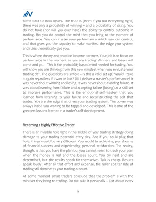 76
some back to back losses. The truth is (even if you did everything right)
there was only a probability of winning – and a probability of losing. You
do not have (nor will you ever have) the ability to control outcome in
trading. But you do control the mind that you bring to the moment of
performance. You can master your performance, which you can control,
and that gives you the capacity to make manifest the edge your system
and rules theoretically give you.
This is where theory and practice become partners. Your job is to focus on
performance in the moment as you are trading. Winners and losers will
come and go. This is the probability based mind needed for trading. You
will know you are thinking from this new mindset when you evaluate your
trading day. The questions are simple – is this a valid set up? Would I take
it again regardless if I won or lost? Did I deliver a master’s performance? It
was never about winning and losing. It was never about avoiding failure. It
was about learning from failure and accepting failure (losing) as a skill set
to improve performance. This is the emotional self-mastery that you
learned from listening to your failure and reconstructing the self that
trades. You are the edge that drives your trading system. The power was
always inside you waiting to be tapped and developed. This is one of the
greatest lessons learned in a trader’s self-development.
Becoming a Highly Effective Trader
There is an invisible hole right in the middle of your trading strategy doing
damage to your trading potential every day. And if you could plug that
hole, things would be very different. You would be achieving your dreams
of financial success and experiencing personal satisfaction. The reality,
though, is that you have the plan but you cannot seem to trade your plan
when the money is real and the losses count. You try hard and are
determined, but the results speak for themselves. Talk is cheap. Results
speak loudly. After all that effort and expense, the roller coaster ride of
trading still dominates your trading account.
At some moment smart traders conclude that the problem is with the
mindset they bring to trading. Do not take it personally – just about every
 