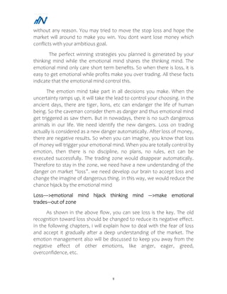 8
without any reason. You may tried to move the stop loss and hope the
market will around to make you win. You dont want lose money which
conflicts with your ambitious goal.
The perfect winning strategies you planned is generated by your
thinking mind while the emotional mind shares the thinking mind. The
emotional mind only care short term benefits. So when there is loss, it is
easy to get emotional while profits make you over trading. All these facts
indicate that the emotional mind control this.
The emotion mind take part in all decisions you make. When the
uncertainty ramps up, it will take the lead to control your choosing. In the
ancient days, there are tiger, lions, etc can endanger the life of human
being. So the caveman consider them as danger and thus emotional mind
get triggered as saw them. But in nowadays, there is no such dangerous
animals in our life. We need identify the new dangers. Loss on trading
actually is considered as a new danger automatically. After loss of money,
there are negative results. So when you can imagine, you know that loss
of money will trigger your emotional mind. When you are totally control by
emotion, then there is no discipline, no plans, no rules, ect can be
executed successfully. The trading zone would disappear automatically.
Therefore to stay in the zone, we need have a new understanding of the
danger on market “loss”. we need develop our brain to accept loss and
change the imagine of dangerous thing. In this way, we would reduce the
chance hijack by the emotional mind
Loss---->emotional mind hijack thinking mind --->make emotional
trades---out of zone
As shown in the above flow, you can see loss is the key. The old
recognition toward loss should be changed to reduce its negative effect.
In the following chapters, i will explain how to deal with the fear of loss
and accept it gradually after a deep understanding of the market. The
emotion management also will be discussed to keep you away from the
negative effect of other emotions, like anger, eager, greed,
overconfidence, etc.
 