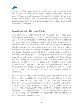 90
the markets. The capital disappears as does the trader – another dead
end trail because the trader did not heed the need to adapt. Adapt or
perish. It’s pretty simply in concept. So why is it so hard to do? Well, for
starters, the brain you know so little about – your Limbic Brain – it dead
set against your attempting to force logic upon it when Logic is not part of
the calculus of its operation.
Recognizing the Need for Honest Change
Your performance problems start with the great divide called your
Thinking Brain and your Emotional Brain. The Thinking Brain is that part of
you that thinks in language. It’s analytical, rational, and solves abstract
problems – like those found in trading. It also creates narratives – the
stories we hear in our heads about us and who we are. You probably have
heard the narrative Self Doubt erupt in your mind when trying to make a
trading decision. The key to understanding this is to accept that you are
not having thoughts about Self Doubt. Instead thoughts (called a
narrative) are having you – creating your experience of managing
uncertainty. And most people become so identified with these stories
that the Thinking of Left Brain has created, that they believe that the
stories are the truth. It never even occurs to them that these stories need
to be examined. They are not you, but they are happening to you as a
Historical Narrative of the way your Limbic Brain learned how (in another
time and place) to deal with the short term survival aspects of
uncertainty.
And that is the exact problem with trading. Because your trading account
forces you (eventually) to start examining the stories that you are telling
yourself about who you are. Many of the stories that traders tell
themselves simply are not consistent with the unbiased news that their
trading account keeps revealing to them. Typical stories are:“I’m a
disciplined trader” (yet your trading account shows a lot of undisciplined
behavior); “I’m a successful trader” (yet your trading account reveals a
lack of success); “I’m a patient trader” (yet your trading account shows a
lot of erratic and impulsive moment
 