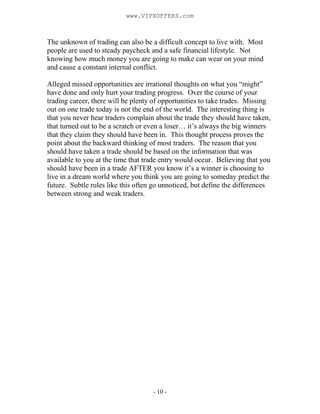 - 10 -
The unknown of trading can also be a difficult concept to live with. Most
people are used to steady paycheck and a safe financial lifestyle. Not
knowing how much money you are going to make can wear on your mind
and cause a constant internal conflict.
Alleged missed opportunities are irrational thoughts on what you “might”
have done and only hurt your trading progress. Over the course of your
trading career, there will be plenty of opportunities to take trades. Missing
out on one trade today is not the end of the world. The interesting thing is
that you never hear traders complain about the trade they should have taken,
that turned out to be a scratch or even a loser… it’s always the big winners
that they claim they should have been in. This thought process proves the
point about the backward thinking of most traders. The reason that you
should have taken a trade should be based on the information that was
available to you at the time that trade entry would occur. Believing that you
should have been in a trade AFTER you know it’s a winner is choosing to
live in a dream world where you think you are going to someday predict the
future. Subtle rules like this often go unnoticed, but define the differences
between strong and weak traders.
www.VIPXOFFERS.com
 