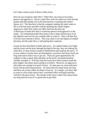 - 100 -
Let’s take a look at each of these a little closer.
How do you recognize order flow? Order flow can come in two types,
passive and aggressive. Passive order flow waits for sellers to come into the
market and then quietly sits on the bid and buys everything the market
throws at it. The idea here is that the company sending the order wants to
fill it at the best price possible without spooking the market higher.
Aggressive order flow wipes out offers and runs the price up.
A third type of order flow that is in between passive and aggressive is the
sniper. An institutional trader that needs to buy a large amount may sit on
the sidelines and wait for any sizeable offer to come in. They will then buy
it for the exact amount it shows. This way, there is no real impact on market
direction, but the order flow is still getting their contracts.
Locals are best described as fickle and active. If a market makes new highs
and the locals ran the price through the high of the day, they are looking for
order flow or more locals to jump in behind them and continue the move. If
no new orders or locals show up immediately, you know that those locals are
long and need to find a way to get out. These are great opportunities for
scalpers to take a quick short and play on the local’s unwanted position.
Another example is: If all day long the locals have been trying to push the
price higher, but orders keep coming in to hold it. However, no aggressive
sell orders are coming in to push it lower. As time goes on, more and more
locals end up with long positions. At some point too many locals are long
and there are no buy orders for them to lean on. As a trader, you know that
as soon as a few locals start to bail, a snowball effect will begin and they
will drive the price lower. The morale of the story is that if too many locals
are long (and nervous) it’s a good time to get short.
www.VIPXOFFERS.com
 