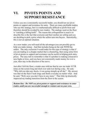 - 101 -
VI. PIVOTS POINTS AND
SUPPORT/RESISTANCE
Unless you are a consistently successful trader, you should not use pivot
points or support and resistance for entry. There are many profitable traders
who use this strategy, but it is mathematically difficult to profit from and
therefore should be avoided by new traders. The analogy used on the floor
is “catching a falling knife”. The reason this colloquialism is used is to
describe this is the fact that everyone and their mother are selling and you
are deciding to pick a price where the sellers turn into buyers. Statistically,
this is not an optimal situation.
As a new trader, you will need all the advantages you can possibly get to
help you make money. And that includes being on the side WITH the
orders. The only exclusion I would make for this type of strategy is that if
you are trading in a choppy market that is channeling, then using some form
of pivot points or support and resistance can be useful in helping pick entry
prices. The easy rule to remember is that if a product is making consecutive
new highs or lows, and you have not consistently made money for over a
year, then stay in the direction of the move.
Just after I left the floor, a trader once told me that he saw me trade 10 YR
notes on the screen long and short over and over during a day. He said,
“Why did you take any shorts, it was going straight up all day”. My answer
was that on the floor I took longs and shorts everyday no matter what. And
he said, “Well, now you don’t have to any more.” That little tip drastically
improved my trading transition from the floor to the screen.
Bottom line: Do NOT use pivot points or support and resistance to enter
trades, until you are successful enough to venture out on your own.
www.VIPXOFFERS.com
 
