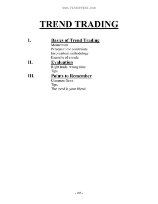 - 105 -
TREND TRADING
I. Basics of Trend Trading
Momentum
Personal time constraints
Inconsistent methodology
Example of a trade
II. Evaluation
Right trade, wrong time
Tips
III. Points to Remember
Common flaws
Tips
The trend is your friend
www.VIPXOFFERS.com
 