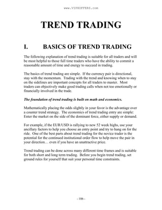 - 106 -
TREND TRADING
I. BASICS OF TREND TRADING
The following explanation of trend trading is suitable for all traders and will
be most helpful to those full time traders who have the ability to commit a
reasonable amount of time and energy to succeed in trading.
The basics of trend trading are simple. If the currency pair is directional,
stay with the momentum. Trading with the trend and knowing when to stay
on the sidelines are important concepts for all traders to master. Most
traders can objectively make good trading calls when not too emotionally or
financially involved in the trade.
The foundation of trend trading is built on math and economics.
Mathematically placing the odds slightly in your favor is the advantage over
a counter trend strategy. The economics of trend trading entry are simple:
Enter the market on the side of the dominant force, either supply or demand.
For example, if the EUR/USD is rallying to new 52 week highs, use your
ancillary factors to help you choose an entry point and try to hang on for the
ride. One of the best parts about trend trading for the novice trader is the
potential for the continued institutional order flow to help move the pair in
your direction… even if you have an unattractive price.
Trend trading can be done across many different time frames and is suitable
for both short and long term trading. Before you begin trend trading, set
ground rules for yourself that suit your personal time constraints.
www.VIPXOFFERS.com
 