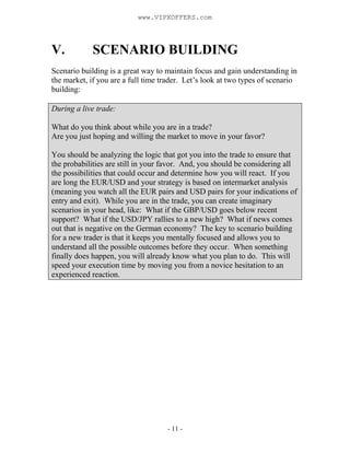 - 11 -
V. SCENARIO BUILDING
Scenario building is a great way to maintain focus and gain understanding in
the market, if you are a full time trader. Let’s look at two types of scenario
building:
During a live trade:
What do you think about while you are in a trade?
Are you just hoping and willing the market to move in your favor?
You should be analyzing the logic that got you into the trade to ensure that
the probabilities are still in your favor. And, you should be considering all
the possibilities that could occur and determine how you will react. If you
are long the EUR/USD and your strategy is based on intermarket analysis
(meaning you watch all the EUR pairs and USD pairs for your indications of
entry and exit). While you are in the trade, you can create imaginary
scenarios in your head, like: What if the GBP/USD goes below recent
support? What if the USD/JPY rallies to a new high? What if news comes
out that is negative on the German economy? The key to scenario building
for a new trader is that it keeps you mentally focused and allows you to
understand all the possible outcomes before they occur. When something
finally does happen, you will already know what you plan to do. This will
speed your execution time by moving you from a novice hesitation to an
experienced reaction.
www.VIPXOFFERS.com
 