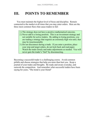 - 110 -
III. POINTS TO REMEMBER
You must maintain the highest level of focus and discipline. Remain
connected to the market at all times that you may enter orders. Here are the
three most common flaws that cause traders to fail:
1.) The strategy does not have a positive mathematical outcome.
2.) Never add to a losing position. This is an investment strategy and
not suitable for active traders. By adding to losing positions, you
are trading a strategy that requires an extremely high win ratio, that
may be insurmountable
3.) Do not disconnect during a trade. If you enter a position, place
your stop and target orders, do not kick back and read paper.
Watch the trade closely and make adjustments as needed. You will
never gain the trader’s “feel” by disconnecting.
Becoming a successful trader is a challenging course. Avoid common
pitfalls and choose strategies that help you more than hurt you. Keep a
journal of your trades and thoughts. Be ready and aware everyday, and
outwork the competition. And remember what successful traders have been
saying for years, “The trend is your friend”
www.VIPXOFFERS.com
 