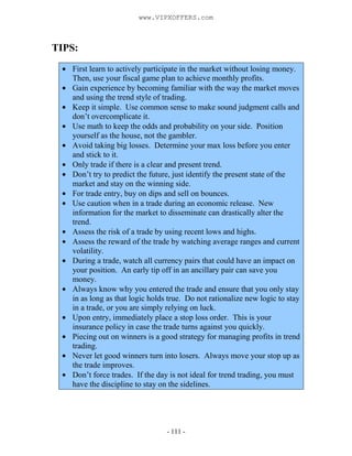 - 111 -
TIPS:
First learn to actively participate in the market without losing money.
Then, use your fiscal game plan to achieve monthly profits.
Gain experience by becoming familiar with the way the market moves
and using the trend style of trading.
Keep it simple. Use common sense to make sound judgment calls and
don’t overcomplicate it.
Use math to keep the odds and probability on your side. Position
yourself as the house, not the gambler.
Avoid taking big losses. Determine your max loss before you enter
and stick to it.
Only trade if there is a clear and present trend.
Don’t try to predict the future, just identify the present state of the
market and stay on the winning side.
For trade entry, buy on dips and sell on bounces.
Use caution when in a trade during an economic release. New
information for the market to disseminate can drastically alter the
trend.
Assess the risk of a trade by using recent lows and highs.
Assess the reward of the trade by watching average ranges and current
volatility.
During a trade, watch all currency pairs that could have an impact on
your position. An early tip off in an ancillary pair can save you
money.
Always know why you entered the trade and ensure that you only stay
in as long as that logic holds true. Do not rationalize new logic to stay
in a trade, or you are simply relying on luck.
Upon entry, immediately place a stop loss order. This is your
insurance policy in case the trade turns against you quickly.
Piecing out on winners is a good strategy for managing profits in trend
trading.
Never let good winners turn into losers. Always move your stop up as
the trade improves.
Don’t force trades. If the day is not ideal for trend trading, you must
have the discipline to stay on the sidelines.
www.VIPXOFFERS.com
 