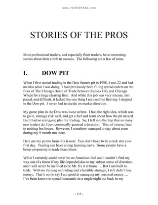 - 115 -
STORIES OF THE PROS
Most professional traders, and especially floor traders, have interesting
stories about their climb to success. The following are a few of mine.
I. DOW PIT
When I first started trading in the Dow futures pit in 1998, I was 22 and had
no idea what I was doing. I had previously been filling spread orders on the
floor of The Chicago Board of Trade between Kansas City and Chicago
Wheat for a large clearing firm. And while this job was very intense, fast
paced, and difficult, it lacked the one thing I realized the first day I stepped
in the Dow pit. I never had to decide on market direction.
My game plan in the Dow was loose at best. I had the right idea, which was
to go in, manage risk well, and get a feel and learn about how the pit moved.
But I had no real game plan for trading. So, I fell into the trap that so many
new traders do, I just continually guessed a direction. This, of course, lead
to nothing but losses. However, I somehow managed to stay about even
during my 9 month run there.
Here are my points from this lesson: You don’t have to be a rock star your
first day. Trading can have a long learning curve. Some people have a
better propensity to trade than others.
While I certainly could never be on American Idol and I couldn’t find my
way out of a forest if my life depended due to my subpar sense of direction,
and I will never be inclined to be Mr. fix it at home…. But I am built to
trade. With no training on trading and a horrible strategy, I still didn’t lose
money. That’s not to say I am good at managing my personal money….
I’ve been known to spend thousands on a single night out back in my
www.VIPXOFFERS.com
 