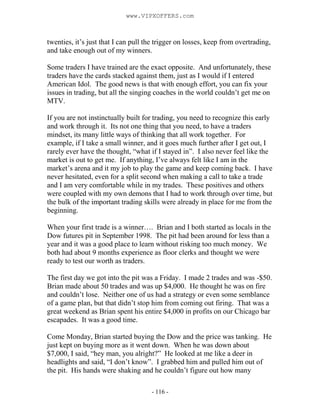 - 116 -
twenties, it’s just that I can pull the trigger on losses, keep from overtrading,
and take enough out of my winners.
Some traders I have trained are the exact opposite. And unfortunately, these
traders have the cards stacked against them, just as I would if I entered
American Idol. The good news is that with enough effort, you can fix your
issues in trading, but all the singing coaches in the world couldn’t get me on
MTV.
If you are not instinctually built for trading, you need to recognize this early
and work through it. Its not one thing that you need, to have a traders
mindset, its many little ways of thinking that all work together. For
example, if I take a small winner, and it goes much further after I get out, I
rarely ever have the thought, “what if I stayed in”. I also never feel like the
market is out to get me. If anything, I’ve always felt like I am in the
market’s arena and it my job to play the game and keep coming back. I have
never hesitated, even for a split second when making a call to take a trade
and I am very comfortable while in my trades. These positives and others
were coupled with my own demons that I had to work through over time, but
the bulk of the important trading skills were already in place for me from the
beginning.
When your first trade is a winner…. Brian and I both started as locals in the
Dow futures pit in September 1998. The pit had been around for less than a
year and it was a good place to learn without risking too much money. We
both had about 9 months experience as floor clerks and thought we were
ready to test our worth as traders.
The first day we got into the pit was a Friday. I made 2 trades and was -$50.
Brian made about 50 trades and was up $4,000. He thought he was on fire
and couldn’t lose. Neither one of us had a strategy or even some semblance
of a game plan, but that didn’t stop him from coming out firing. That was a
great weekend as Brian spent his entire $4,000 in profits on our Chicago bar
escapades. It was a good time.
Come Monday, Brian started buying the Dow and the price was tanking. He
just kept on buying more as it went down. When he was down about
$7,000, I said, “hey man, you alright?” He looked at me like a deer in
headlights and said, “I don’t know”. I grabbed him and pulled him out of
the pit. His hands were shaking and he couldn’t figure out how many
www.VIPXOFFERS.com
 