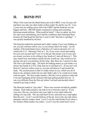 - 118 -
II. BOND PIT
When I first went into the Bond futures pit at the CBOT, I was 24 years old
and there was only one other trader in there under 30, and he was 28. I was
2 years into my trading career and at the CBOT and the bond pit was the
biggest and best. 400-500 traders crammed in yelling and screaming,
throwing around millions. What could be better? I have to admit, my first
few days were intimidating, but I had the confidence that I belonged there
because all I had heard for that last 2 years is that “this kid is a prodigy”. I
was quickly humbled by the best.
The bond pit traded fast and hard and it didn’t matter if you were bidding or
not, you got contracts sold to you, so you always had to be ready. Let me
explain, if the bond futures have a bid price of 2 and an ask price of 3, we
would call it 2,3. Meaning 2 bid, at 3. So, if you were a local and trading
for your own account and it was 2,3 in the pit, that means even if your eyes
are closed, you have to be willing to buy bonds at 2 and sell them at 3. This
may sound crazy and traders outside the pits would say, why would you let
anyone else give you positions all day long. But, there are 2 answers to that.
The first is pit traders edge. The basis for making money as a pit trader is to
always buy bonds at 2 if its 2 bid, then try to sell them at 3. If you can’t sell
them at 3 and new sellers come in, you just sell them at 2 and scratch the
trade. The second reason is that if a trader senior to you, which was all of
them to me, pushed a trade into me and I didn’t take it, he would never trade
with me again. The first couple months, I felt like I never picked a trade and
I was just managing all the contracts that kept getting pushed into me. It
was very different from the Dow pit where I sat back and decided when I
wanted to go long or short.
The Bond pit traded in “zip codes”. These were sections divided by padded
railings. Each trader picked a zip code to try to become a part of. If you
were new, like me, you had to earn your right to even stand within the
railings of a zip code. The zip code had 6 levels, and each was a step higher
than the next. Level 1 was the hallway of the pit, next to the zip code where
spreaders and new traders stood. Level 2 was the small broker level where a
few brokers filled smaller size orders. Level 3 was the small local’s level.
www.VIPXOFFERS.com
 